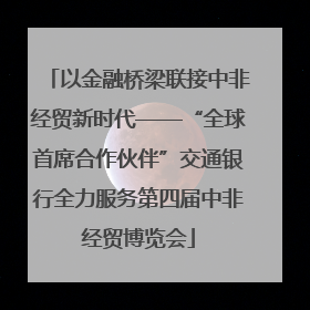 以金融桥梁联接中非经贸新时代——“全球首席合作伙伴”交通银行全力服务第四届中非经贸博览会