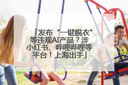 发布“一键脱衣”等违规AI产品？涉小红书、哔哩哔哩等平台！上海出手