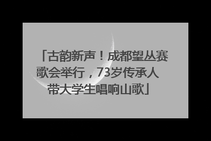 古韵新声！成都望丛赛歌会举行，73岁传承人带大学生唱响山歌