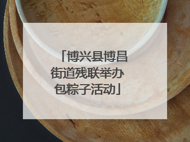 博兴县博昌街道残联举办包粽子活动
