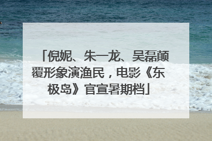 倪妮、朱一龙、吴磊颠覆形象演渔民，电影《东极岛》官宣暑期档