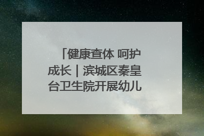 健康查体 呵护成长｜滨城区秦皇台卫生院开展幼儿园儿童健康体检