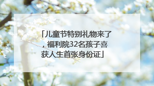 儿童节特别礼物来了，福利院32名孩子喜获人生首张身份证