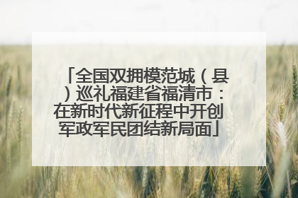 全国双拥模范城（县）巡礼福建省福清市：在新时代新征程中开创军政军民团结新局面