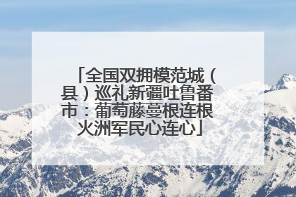 全国双拥模范城（县）巡礼新疆吐鲁番市：葡萄藤蔓根连根 火洲军民心连心