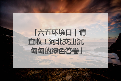 六五环境日｜请查收！河北交出沉甸甸的绿色答卷