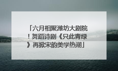 六月相聚潍坊大剧院！舞蹈诗剧《只此青绿》再掀宋韵美学热潮