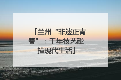兰州“非遗正青春”：千年技艺碰撞现代生活