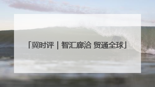 冀时评｜智汇廊洽 贸通全球