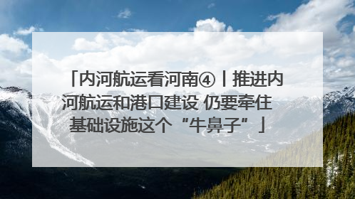 内河航运看河南④丨推进内河航运和港口建设 仍要牵住基础设施这个“牛鼻子”
