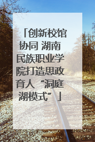 创新校馆协同 湖南民族职业学院打造思政育人“洞庭湖模式”