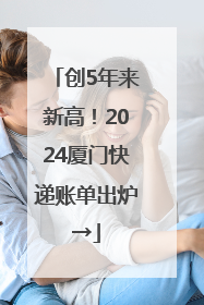 创5年来新高！2024厦门快递账单出炉→