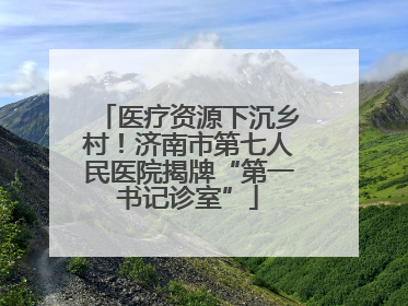 医疗资源下沉乡村！济南市第七人民医院揭牌“第一书记诊室”