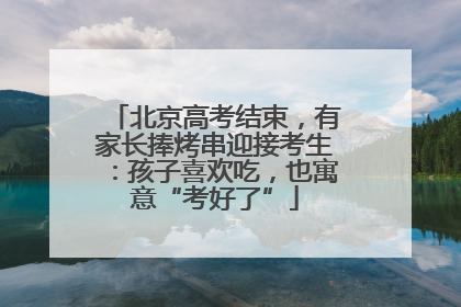 北京高考结束，有家长捧烤串迎接考生：孩子喜欢吃，也寓意“考好了”