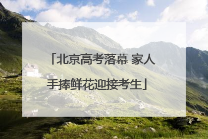 北京高考落幕 家人手捧鲜花迎接考生