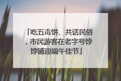 吃五毒饼、共话民俗，市民游客在老字号饽饽铺迎端午佳节