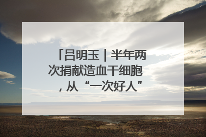 吕明玉｜半年两次捐献造血干细胞，从“一次好人”到“一生好人”