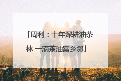 周利：十年深耕油茶林 一滴茶油富乡邻