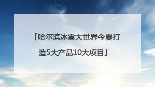 哈尔滨冰雪大世界今夏打造5大产品10大项目