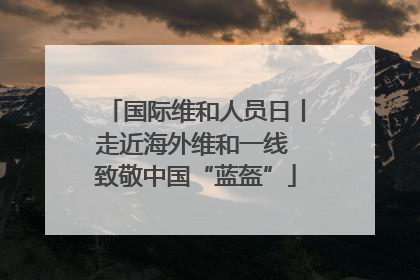 国际维和人员日丨走近海外维和一线 致敬中国“蓝盔”