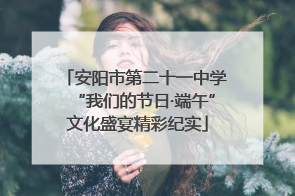 安阳市第二十一中学“我们的节日·端午”文化盛宴精彩纪实