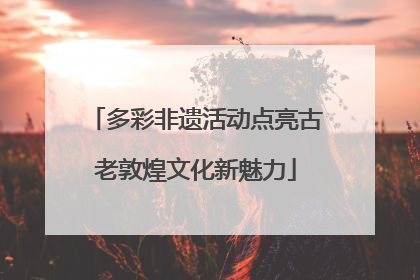 多彩非遗活动点亮古老敦煌文化新魅力