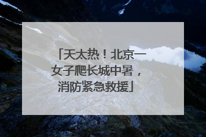 天太热！北京一女子爬长城中暑，消防紧急救援