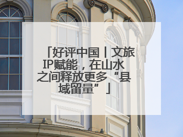 好评中国丨文旅IP赋能，在山水之间释放更多“县域留量”