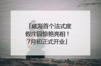 威海首个法式度假庄园惊艳亮相！7月初正式开业