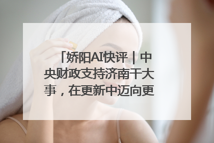 娇阳AI快评｜中央财政支持济南干大事，在更新中迈向更“新”的未来