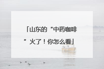 山东的“中药咖啡”火了！你怎么看