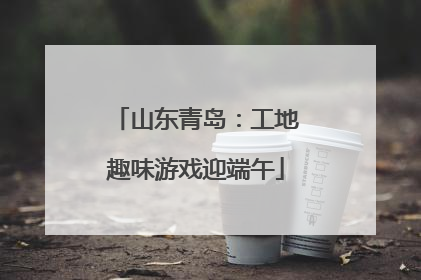 山东青岛：工地趣味游戏迎端午