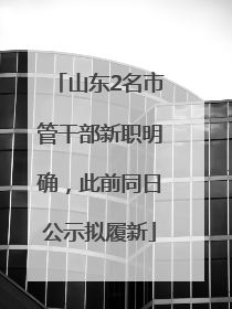 山东2名市管干部新职明确，此前同日公示拟履新