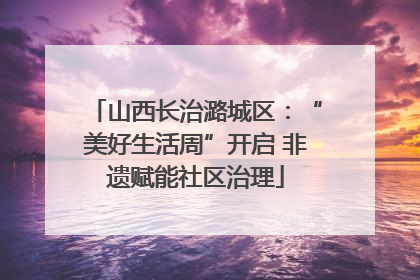 山西长治潞城区：“美好生活周”开启 非遗赋能社区治理