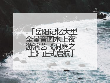 岳阳记忆大型全景音画水上夜游演艺《洞庭之上》正式启航