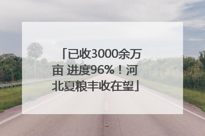 已收3000余万亩 进度96%！河北夏粮丰收在望