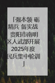 强本领 砺精兵 备实战 贵阳市南明区人武部开展2025年度民兵集中轮训
