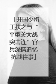 开国少将王扶之与“平型关大战突击连”官兵深情追忆抗战往事