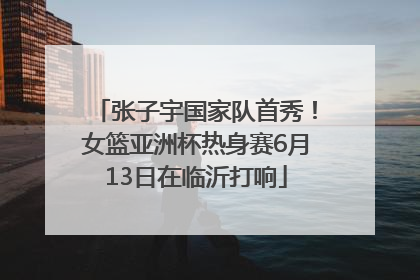 张子宇国家队首秀！女篮亚洲杯热身赛6月13日在临沂打响