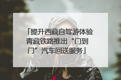 提升西藏自驾游体验 青藏铁路推出“门到门”汽车回送服务