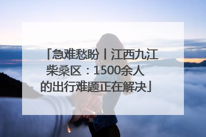 急难愁盼丨江西九江柴桑区：1500余人的出行难题正在解决