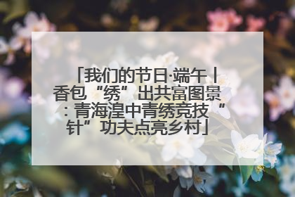 我们的节日·端午丨香包“绣”出共富图景：青海湟中青绣竞技“针”功夫点亮乡村