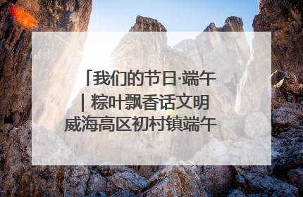 我们的节日·端午｜粽叶飘香话文明 威海高区初村镇端午系列活动亮点纷呈