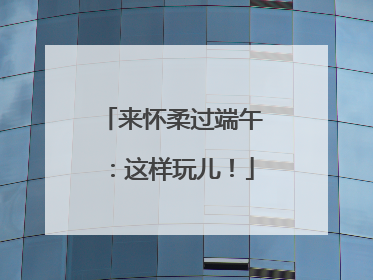来怀柔过端午：这样玩儿！