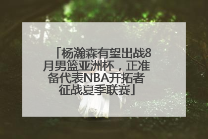 杨瀚森有望出战8月男篮亚洲杯，正准备代表NBA开拓者征战夏季联赛