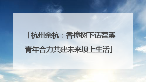 杭州余杭：香樟树下话苕溪 青年合力共建未来坝上生活