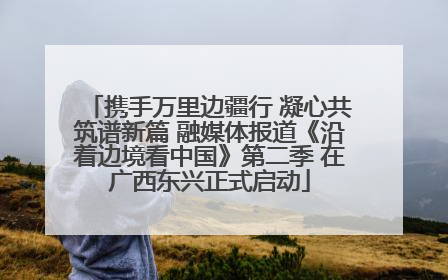 携手万里边疆行 凝心共筑谱新篇 融媒体报道《沿着边境看中国》第二季 在广西东兴正式启动