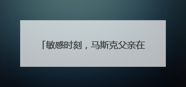 敏感时刻，马斯克父亲在莫斯科表态：儿子与特朗普的“口水仗”是个错误