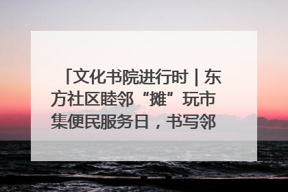 文化书院进行时｜东方社区睦邻“摊”玩市集便民服务日，书写邻里共生新篇章