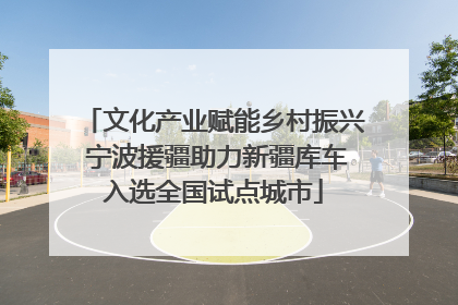 文化产业赋能乡村振兴 宁波援疆助力新疆库车入选全国试点城市